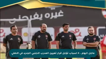 عاجل اليوم.. 4 أسباب تؤجل قرار تعيين المدرب الأجنبي الجديد في الأهلي